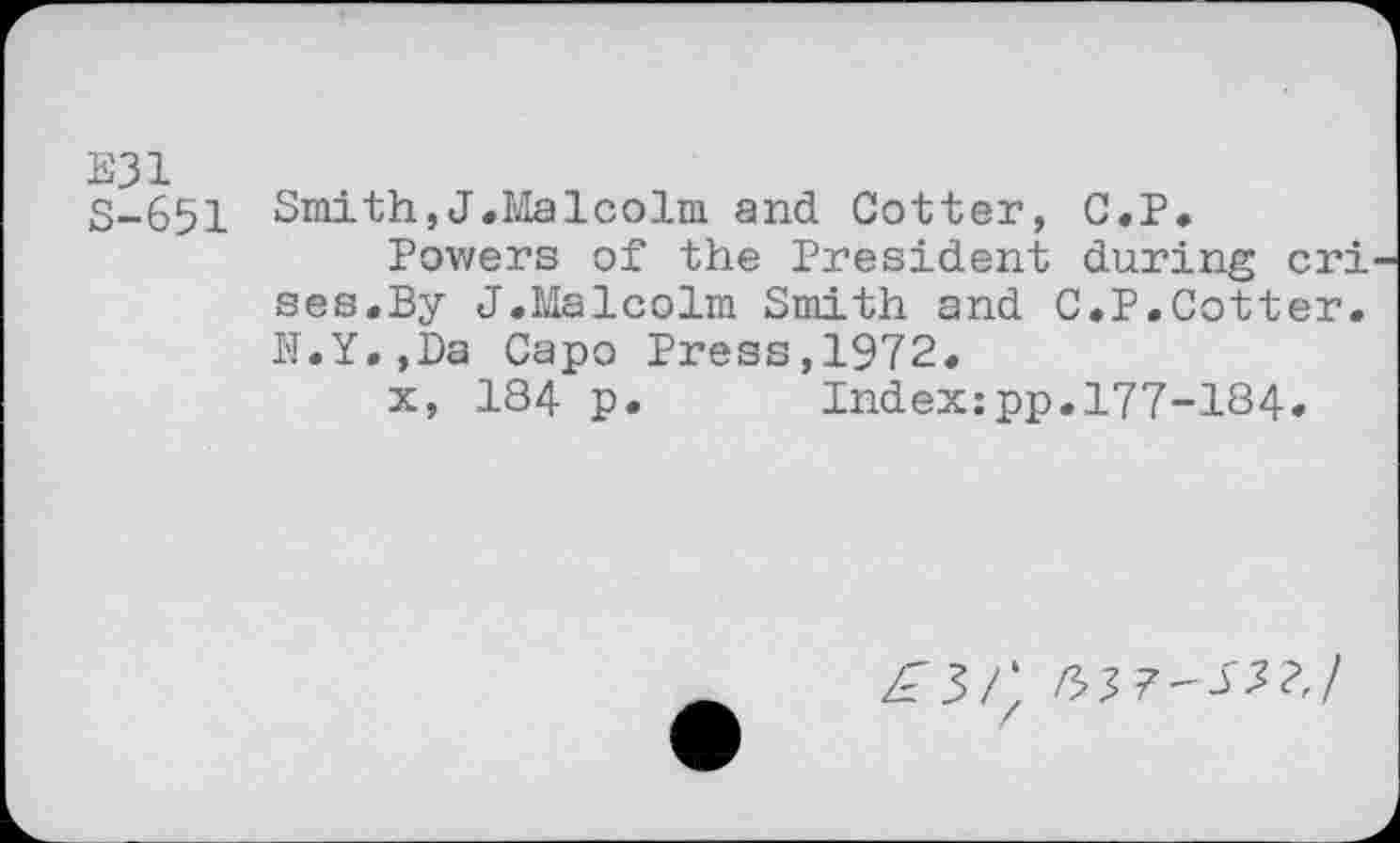 ﻿E31 S-651
Smith,J.Malcolm and Cotter, C.P.
Powers of the President during cri ses.By J.Malcolm Smith and C.P.Cotter. H.Y.,Da Capo Press,1972.
x, 184 p. Index:pp.177-184.